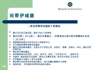 14
尚蒂伊城堡
► 来访尚蒂伊庄园的十条理由

最大法兰西王族庄园，拥有 7800 公顷森林
 靠近巴黎（ 40 公里），靠近布鲁塞尔 - 巴黎高速公路中枢巴黎戴高乐机场
（ 20 分钟）
 维勒潘特和勒布尔热会议中心和展览中心
 孔代城堡和博物馆著名收藏品
 最多古典油画收藏品，仅排位于卢浮宫之后：拉斐尔、普桑、安格尔、华托、德拉克罗
瓦等作品……
 最珍贵手稿收藏品
 各种精美绝伦的花园： 法式、英中式、英式、“王后农庄”式……园林艺术
 安德烈 · 勒诺特的法式园林，源自凡尔赛宫玛丽 · 安托瓦内特的“王后农庄”
 世界最美大马厩之一和马术表演
 靠近赛马场及其传奇色彩的赛马，其中有戴安娜赛马大奖赛
 美食传统： 瓦岱勒和尚蒂伊奶油的发源地
 