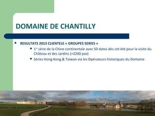 16
DOMAINE DE CHANTILLY
 RESULTATS 2013 CLIENTELE « GROUPES SERIES »
 1ère
série de la Chine continentale avec 50 dates dès cet été pour la visite du
Château et des Jardins (>2200 pax)
 Séries Hong Kong & Taiwan via les Opérateurs historiques du Domaine
 