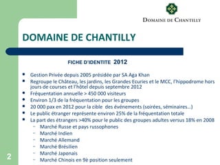2
DOMAINE DE CHANTILLY
FICHE D’IDENTITE 2012
 Gestion Privée depuis 2005 présidée par SA Aga Khan
 Regroupe le Château, les jardins, les Grandes Ecuries et le MCC, l’hippodrome hors
jours de courses et l’hôtel depuis septembre 2012
 Fréquentation annuelle > 450 000 visiteurs
 Environ 1/3 de la fréquentation pour les groupes
 20 000 pax en 2012 pour la cible des événements (soirées, séminaires…)
 Le public étranger représente environ 25% de la fréquentation totale
 La part des étrangers >40% pour le public des groupes adultes versus 18% en 2008
– Marché Russe et pays russophones
– Marché Indien
– Marché Allemand
– Marché Brésilien
– Marché Japonais
– Marché Chinois en 9è position seulement
 