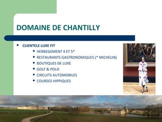 26
DOMAINE DE CHANTILLY
 CLIENTELE LUXE FIT
 HERBEGEMENT 4 ET 5*
 RESTAURANTS GASTRONOMIQUES (* MICHELIN)
 BOUTIQUES DE LUXE
 GOLF & POLO
 CIRCUITS AUTOMOBILES
 COURSES HIPPIQUES
 