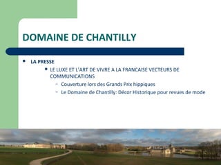 27
DOMAINE DE CHANTILLY
 LA PRESSE
 LE LUXE ET L’ART DE VIVRE A LA FRANCAISE VECTEURS DE
COMMUNICATIONS
– Couverture lors des Grands Prix hippiques
– Le Domaine de Chantilly: Décor Historique pour revues de mode
 