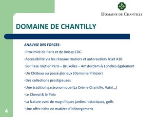 4
DOMAINE DE CHANTILLY
ANALYSE DES FORCES:
-Proximité de Paris et de Roissy CDG
-Accessibilité via les réseaux routiers et autoroutiers A1et A16
-Sur l’axe routier Paris – Bruxelles – Amsterdam & Londres également
-Un Château au passé glorieux (Domaine Princier)
-Des collections prestigieuses
-Une tradition gastronomique (La Crème Chantilly, Vatel,,,)
-Le Cheval & le Polo
-La Nature avec de magnifiques jardins historiques, golfs
-Une offre riche en matière d’hébergement
 
