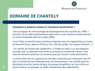 7
DOMAINE DE CHANTILLY
POURQUOI LE MARCHE CHINOIS ET POURQUOI MAINTENANT ?
-Dans la logique de notre stratégie de développement des marchés du « BRIC »
(marché mis en veille volontairement après avoir vu de nombreux professionnels
en revenir bredouille dans les années 2005)
-Avec l’Inde, le marché le plus complexe à aborder pour son organisation au niveau
du tourisme (Visas, agences d’Etat ou non, rôle des guides, les langues chinoises….)
- Un marché qui évolue très rapidement, à l’image du Japon il y a une vingtaine
d’année, avec un potentiel sans limite ou presque en matière de volume (une
nouvelle desserte aérienne= un nouveau pays qui s’ouvre à notre destination)
-La Chine offre tous les segments de clientèle recherchés par le Domaine: des FIT
pour le marché du luxe (hébergement), les honeymooners, les sociétés pour les
séminaires et autres soirées de gala, les groupes de golfeurs, les tours séries en
primo visiteurs, les groupes en quête d’expérience plus approfondie
 