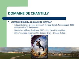 8
DOMAINE DE CHANTILLY
 LE MARCHE CHINOIS AU DOMAINE DE CHANTILLY
– Fréquentation de groupes provenant de Hong Kong & Taïwan depuis 2005
environ (série TV Taiwanaise)
– Marché en veille sur la période 2007 – 2011 (fam trip, emailing)
– 2011: Tournage du dernier film de Jacky Chan « Chinese Zodiac »
 