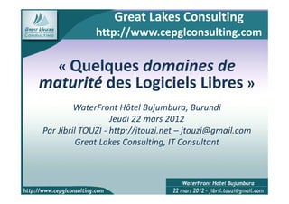 Great Lakes Consulting
              http://www.cepglconsulting.com

    « Quelques domaines de
maturité des Logiciels Libres »
         WaterFront Hôtel Bujumbura, Burundi
                   Jeudi 22 mars 2012
Par Jibril TOUZI - http://jtouzi.net – jtouzi@gmail.com
          Great Lakes Consulting, IT Consultant
 