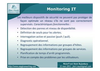 Monitoring IT

Les meilleurs dispositifs de sécurité ne peuvent pas protéger de
   façon optimale un réseau s'ils ne sont pas correctement
   supervisés. Caractéristiques fonctionnelles :
• Détection des pannes et niveau de disponibilité.
• Définition de seuils pour les alertes.
• Interrogation active et passive (push / pull).
• Diagnostic opérationnel.
• Regroupement des informations par groupes d'hôtes.
• Regroupement des informations par groupes de services.
• Planification de temps d'arrêt programmés.
• Prise en compte des problèmes par les utilisateurs.

                                                          10
 