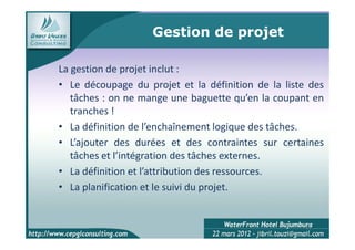 Gestion de projet

La gestion de projet inclut :
• Le découpage du projet et la définition de la liste des
   tâches : on ne mange une baguette qu’en la coupant en
   tranches !
• La définition de l’enchaînement logique des tâches.
• L’ajouter des durées et des contraintes sur certaines
   tâches et l’intégration des tâches externes.
• La définition et l’attribution des ressources.
• La planification et le suivi du projet.


                                                     11
 