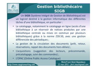 Gestion bibliothécaire
                              SIGB
         Un SIGB (Système Intégré de Gestion de Bibliothèque) est
    un logiciel destiné à la gestion informatique des différentes
    tâches d’une bibliothèque, en particulier :
•   Le catalogage, notamment le catalogage en ligne (accès d'une
    bibliothèque à un réservoir de notices produites par une
    bibliothèque centrale ou mises en commun par plusieurs
    bibliothèques) grâce à la norme Z39.50, avec une gestion
    différenciée des périodiques ;
•   La gestion de la circulation des documents (prêt, retour,
    réservations, rappel des documents hors-délais) ;
•   L’acquisitions (suggestion des lecteurs, précommande,
    précatalogage, suivi des commandes) ;
•   L’OPAC (Online Public Access Catalogue)
                                                               12
 
