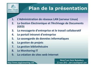 Plan de la présentation

1.   L'Administration de réseaux LAN (serveur Linux)
2.   La Gestion Electronique et l’Archivage de Documents
     (GED)
3.   La messagerie d'entreprise et le travail collaboratif
4.   Le portail intranet d'entreprise
5.   La sauvegarde de données informatiques
6.   La gestion de projets
7.   La gestion bibliothécaire
8.   Le Monitoring IT
9.   La création de sites web Internet
                                                         2
 