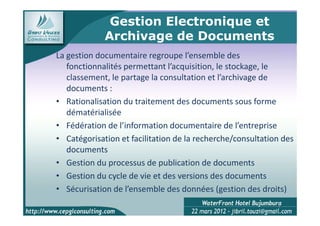 Gestion Electronique et
             Archivage de Documents
La gestion documentaire regroupe l’ensemble des
   fonctionnalités permettant l’acquisition, le stockage, le
   classement, le partage la consultation et l’archivage de
   documents :
• Rationalisation du traitement des documents sous forme
   dématérialisée
• Fédération de l’information documentaire de l’entreprise
• Catégorisation et facilitation de la recherche/consultation des
   documents
• Gestion du processus de publication de documents
• Gestion du cycle de vie et des versions des documents
• Sécurisation de l’ensemble des données (gestion des droits)
                                                            4
 