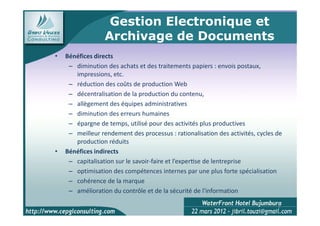 Gestion Electronique et
                  Archivage de Documents
•   Bénéfices directs
     – diminution des achats et des traitements papiers : envois postaux,
       impressions, etc.
     – réduction des coûts de production Web
     – décentralisation de la production du contenu,
     – allègement des équipes administratives
     – diminution des erreurs humaines
     – épargne de temps, utilisé pour des activités plus productives
     – meilleur rendement des processus : rationalisation des activités, cycles de
       production réduits
•   Bénéfices indirects
     – capitalisation sur le savoir-faire et l’exper:se de lentreprise
     – optimisation des compétences internes par une plus forte spécialisation
     – cohérence de la marque
     – amélioration du contrôle et de la sécurité de l'information

                                                                                5
 