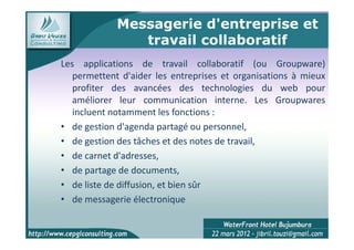 Messagerie d'entreprise et
                travail collaboratif
Les applications de travail collaboratif (ou Groupware)
   permettent d'aider les entreprises et organisations à mieux
   profiter des avancées des technologies du web pour
   améliorer leur communication interne. Les Groupwares
   incluent notamment les fonctions :
• de gestion d'agenda partagé ou personnel,
• de gestion des tâches et des notes de travail,
• de carnet d'adresses,
• de partage de documents,
• de liste de diffusion, et bien sûr
• de messagerie électronique

                                                         7
 