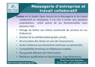 Messagerie d'entreprise et
                travail collaboratif
Zimbra est le leader Open Source de la Messagerie et du travail
  collaboratif en entreprise, il n'a rien à envier aux solutions
  propriétaires... entre autres de ses fonctionnalités nous
  pouvons citer :
• Partage de boites aux lettres (continuité de services en cas
  d'absence)
• Gestion de la confidentialité (public, privé),
• Structuration des tâches et suivi de l'avancement,
• Accès à distance aux documents communs ou personnels,
• Compatibilité terminaux et téléphones mobiles,
• Plus grande diffusion de l'information,
• Meilleure qualification et classification, (tags/étiquettes).
                                                           8
 