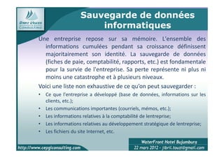 Sauvegarde de données
                      informatiques
Une entreprise repose sur sa mémoire. L'ensemble des
  informations cumulées pendant sa croissance définissent
  majoritairement son identité. La sauvegarde de données
  (fiches de paie, comptabilité, rapports, etc.) est fondamentale
  pour la survie de l'entreprise. Sa perte représente ni plus ni
  moins une catastrophe et à plusieurs niveaux.
Voici une liste non exhaustive de ce qu’on peut sauvegarder :
• Ce que l'entreprise a développé (base de données, informations sur les
  clients, etc.);
• Les communications importantes (courriels, mémos, etc.);
• Les informations relatives à la comptabilité de lentreprise;
• Les informations relatives au développement stratégique de lentreprise;
• Les fichiers du site Internet, etc.

                                                                    9
 