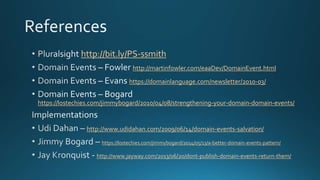 http://bit.ly/PS-ssmith
http://martinfowler.com/eaaDev/DomainEvent.html
https://domainlanguage.com/newsletter/2010-03/
https://lostechies.com/jimmybogard/2010/04/08/strengthening-your-domain-domain-events/
http://www.udidahan.com/2009/06/14/domain-events-salvation/
https://lostechies.com/jimmybogard/2014/05/13/a-better-domain-events-pattern/
http://www.jayway.com/2013/06/20/dont-publish-domain-events-return-them/
 