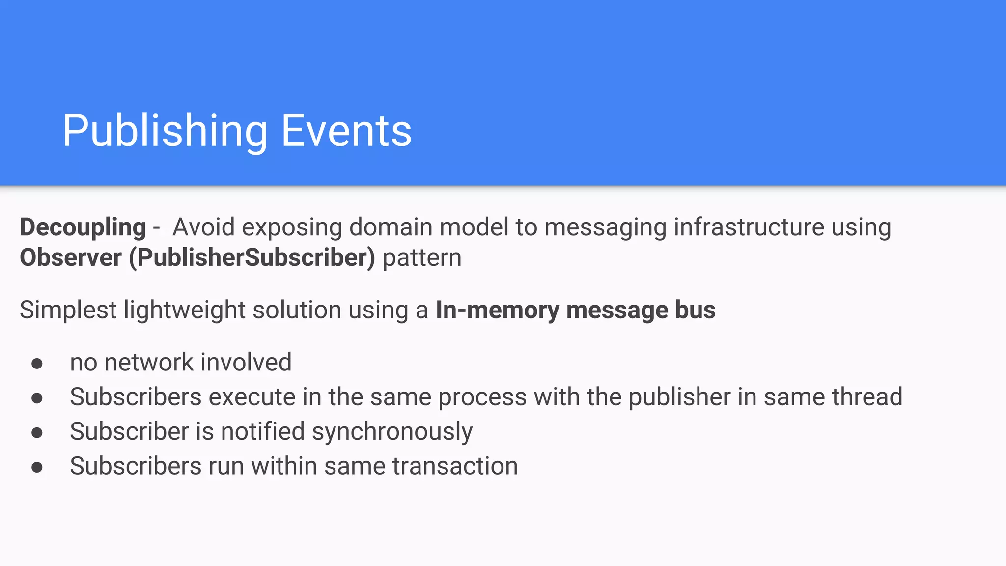 Publishing Events
Decoupling - Avoid exposing domain model to messaging infrastructure using
Observer (PublisherSubscriber) pattern
Simplest lightweight solution using a In-memory message bus
● no network involved
● Subscribers execute in the same process with the publisher in same thread
● Subscriber is notified synchronously
● Subscribers run within same transaction
 