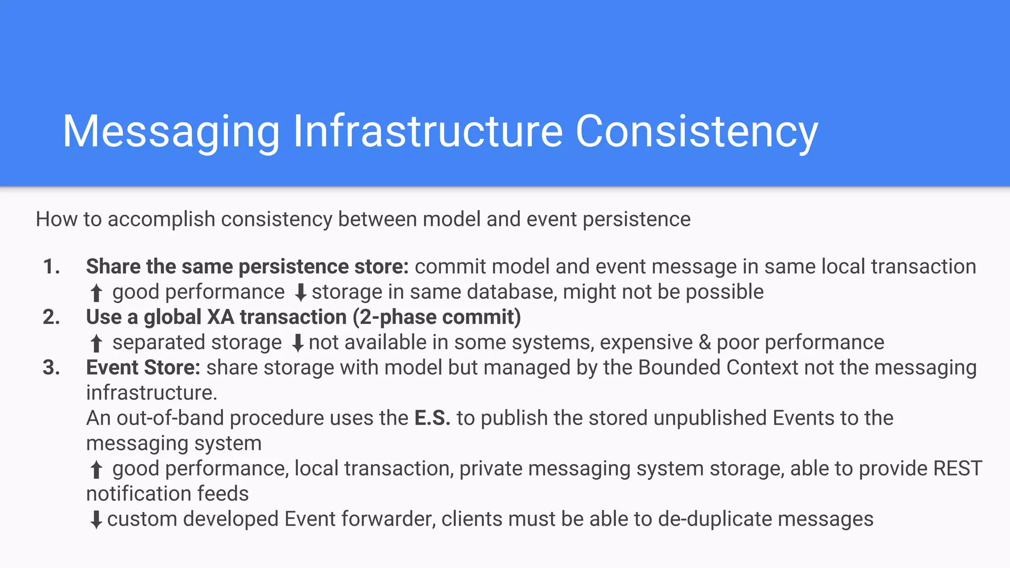 Messaging Infrastructure Consistency
How to accomplish consistency between model and event persistence
1. Share the same persistence store: commit model and event message in same local transaction
⬆ good performance ⬇storage in same database, might not be possible
2. Use a global XA transaction (2-phase commit)
⬆ separated storage ⬇not available in some systems, expensive & poor performance
3. Event Store: share storage with model but managed by the Bounded Context not the messaging
infrastructure.
An out-of-band procedure uses the E.S. to publish the stored unpublished Events to the
messaging system
⬆ good performance, local transaction, private messaging system storage, able to provide REST
notification feeds
⬇custom developed Event forwarder, clients must be able to de-duplicate messages
 