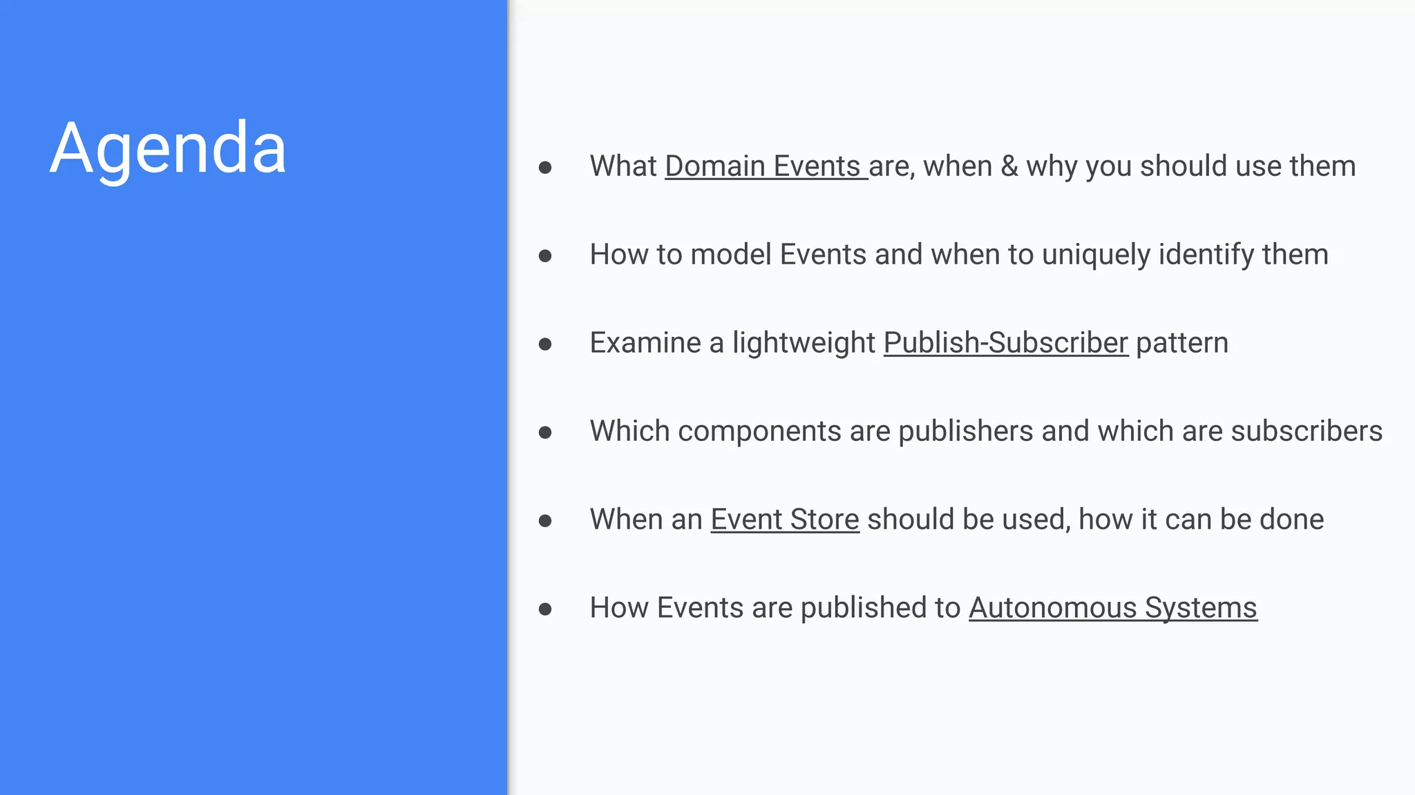 Agenda ● What Domain Events are, when & why you should use them
● How to model Events and when to uniquely identify them
● Examine a lightweight Publish-Subscriber pattern
● Which components are publishers and which are subscribers
● When an Event Store should be used, how it can be done
● How Events are published to Autonomous Systems
 