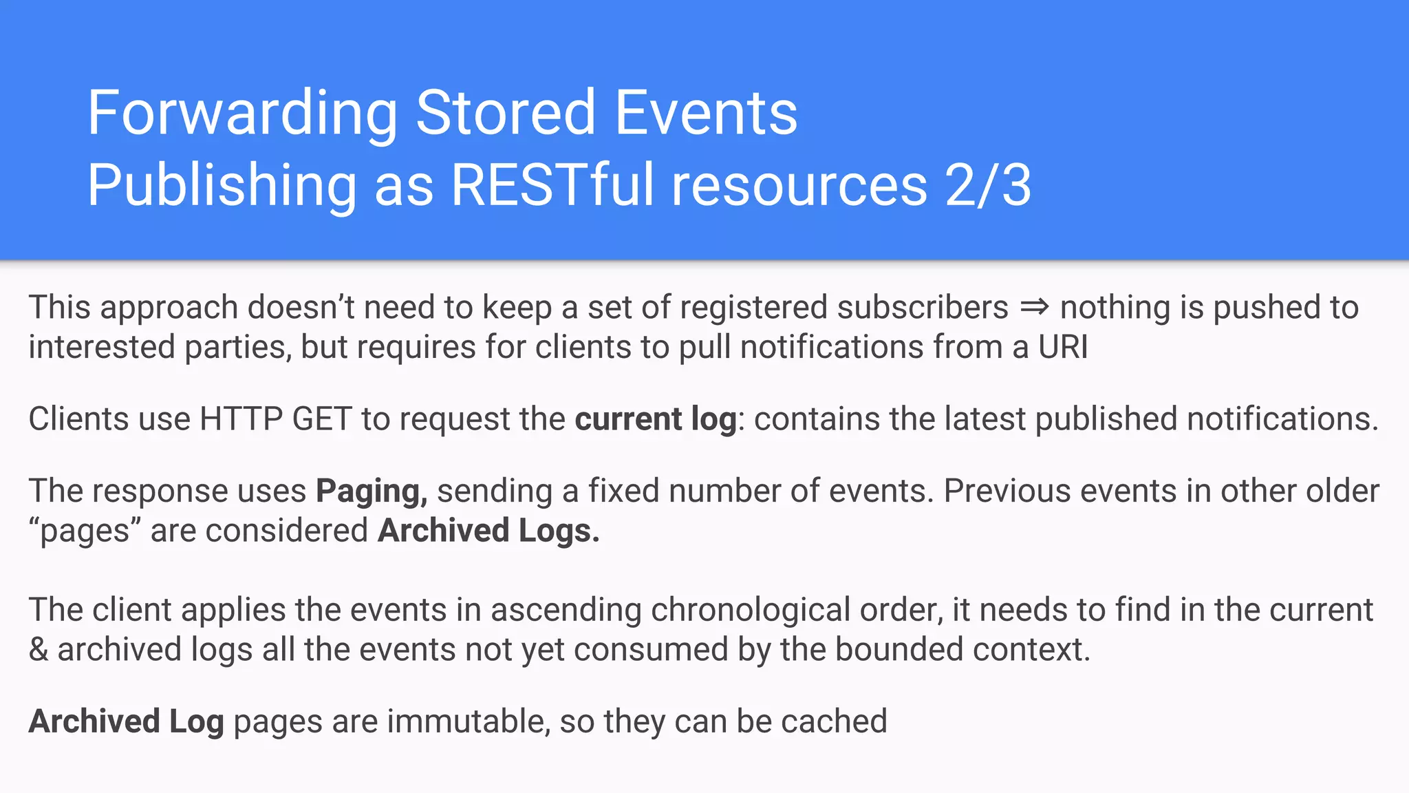 Forwarding Stored Events
Publishing as RESTful resources 2/3
This approach doesn’t need to keep a set of registered subscribers ⇒ nothing is pushed to
interested parties, but requires for clients to pull notifications from a URI
Clients use HTTP GET to request the current log: contains the latest published notifications.
The response uses Paging, sending a fixed number of events. Previous events in other older
“pages” are considered Archived Logs.
The client applies the events in ascending chronological order, it needs to find in the current
& archived logs all the events not yet consumed by the bounded context.
Archived Log pages are immutable, so they can be cached
 