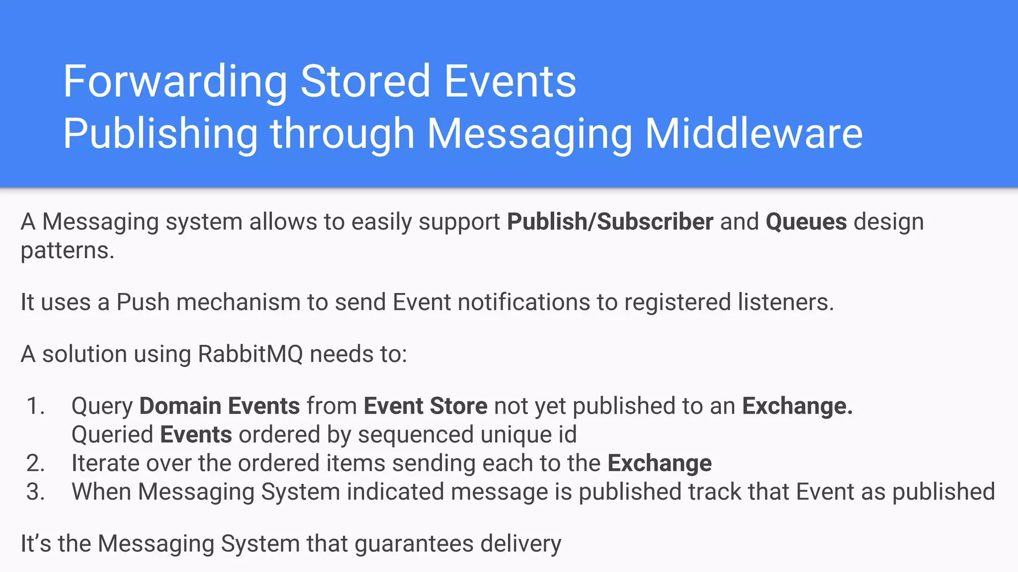 Forwarding Stored Events
Publishing through Messaging Middleware
A Messaging system allows to easily support Publish/Subscriber and Queues design
patterns.
It uses a Push mechanism to send Event notifications to registered listeners.
A solution using RabbitMQ needs to:
1. Query Domain Events from Event Store not yet published to an Exchange.
Queried Events ordered by sequenced unique id
2. Iterate over the ordered items sending each to the Exchange
3. When Messaging System indicated message is published track that Event as published
It’s the Messaging System that guarantees delivery
 