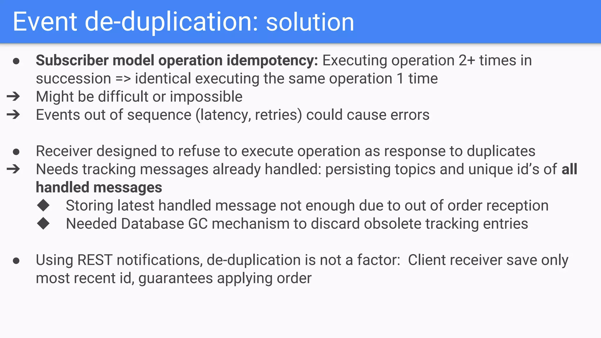 Event de-duplication: solution
● Subscriber model operation idempotency: Executing operation 2+ times in
succession => identical executing the same operation 1 time
➔ Might be difficult or impossible
➔ Events out of sequence (latency, retries) could cause errors
● Receiver designed to refuse to execute operation as response to duplicates
➔ Needs tracking messages already handled: persisting topics and unique id’s of all
handled messages
◆ Storing latest handled message not enough due to out of order reception
◆ Needed Database GC mechanism to discard obsolete tracking entries
● Using REST notifications, de-duplication is not a factor: Client receiver save only
most recent id, guarantees applying order
 