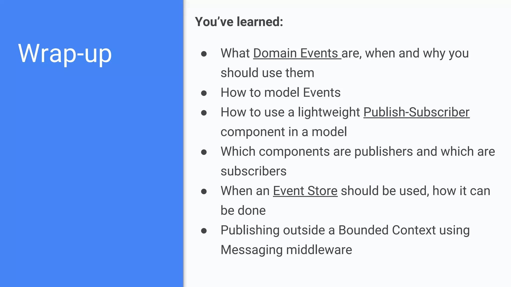Wrap-up
You’ve learned:
● What Domain Events are, when and why you
should use them
● How to model Events
● How to use a lightweight Publish-Subscriber
component in a model
● Which components are publishers and which are
subscribers
● When an Event Store should be used, how it can
be done
● Publishing outside a Bounded Context using
Messaging middleware
 