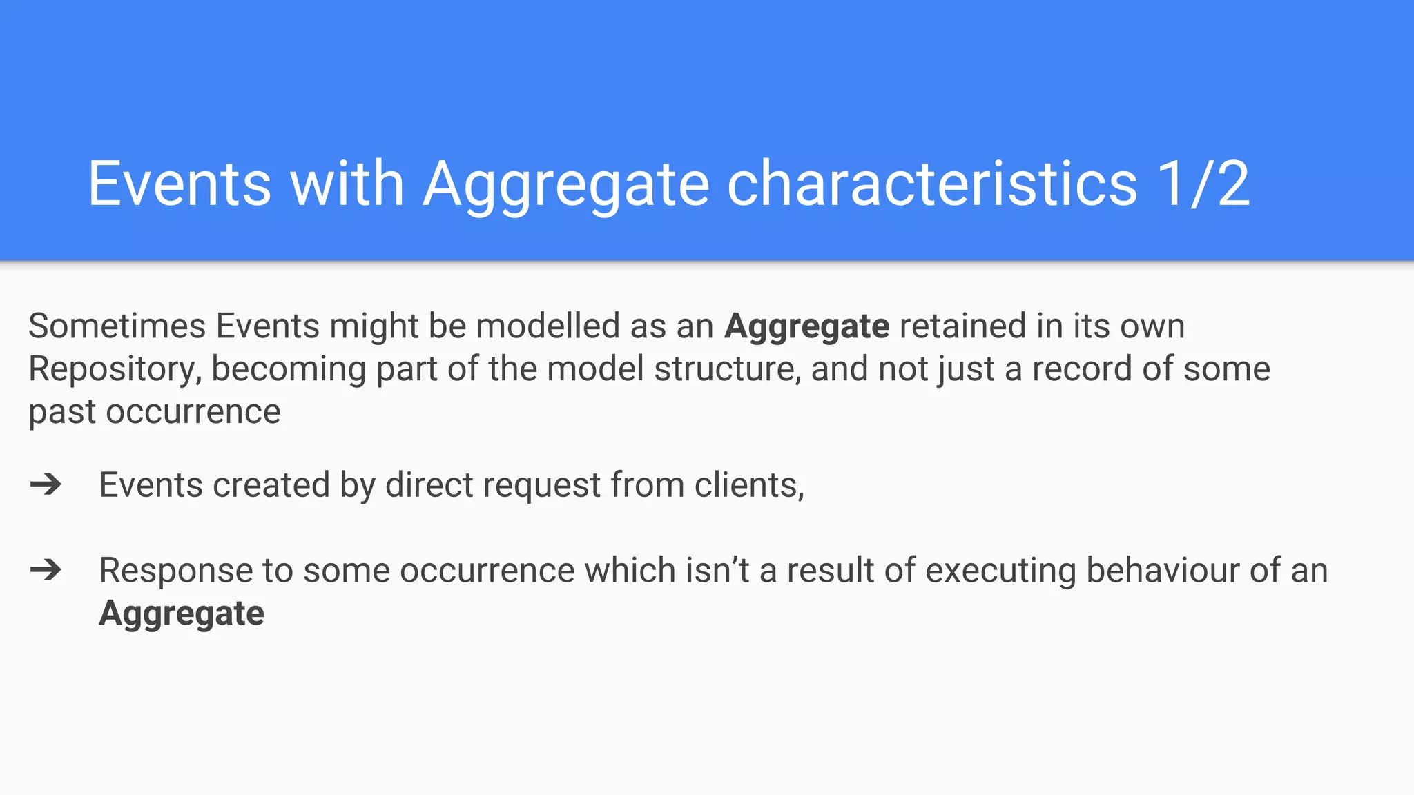 Events with Aggregate characteristics 1/2
Sometimes Events might be modelled as an Aggregate retained in its own
Repository, becoming part of the model structure, and not just a record of some
past occurrence
➔ Events created by direct request from clients,
➔ Response to some occurrence which isn’t a result of executing behaviour of an
Aggregate
 