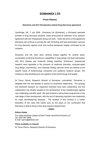 DOMAINEX LTD

                                  Press Release

         Domainex and Ark Therapeutics extend drug discovery agreement



Cambridge, UK, 7 July 2009:      Domainex Ltd (Domainex), a UK-based specialist
provider of drug discovery solutions, today announced an extension of its research
agreement with Ark Therapeutics Group Ltd (Ark). Under the terms of the agreement
Domainex will continue to provide Ark with hit-finding and lead optimisation services
for drug discovery against novel and exciting therapeutic targets nominated by the
company.


Domainex and Ark have been working closely together for several years,
successfully combining Domainex’s capabilities in drug design and lead optimisation
with Ark’s disease and molecular biology expertise. Domainex’s experienced
research team specialise in the provision of medicinal chemistry, computer-aided
drug design, biochemistry, and molecular biology services which are tailored to the
specific needs of biotechnology companies and academic research groups. The
company is also developing its own pipeline of pre-clinical drugs and targets.


Dr Trevor Perrior, Research Director of Domainex, commented: “Domainex is
delighted that Ark has decided to extend our productive relationship. The synergy
and teamwork between our respective scientists have been outstanding, and this
collaboration has already resulted in the achievement of key breakthroughs against
very challenging scientific goals. We look forward to taking these programmes to the
next stage of their development, with the aim of delivering important new treatments
for major life-threatening diseases.    The renewal of this contract is a further
illustration of the value that clients such as Ark place on the contribution that
Domainex is able to bring to their drug research programmes.”
                                        - ENDS -
Editors Notes
For media enquiries, please contact Tristan Jervis/Anna Dunphy on:
Tel: 0207 861 3838.
E-mail: t.jervis@defacto.com

Photo available on request
Dr Trevor Perrior, Research Director of Domainex
 