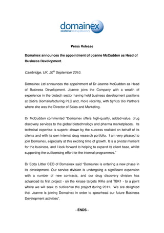 Press Release

Domainex announces the appointment of Joanne McCudden as Head of
Business Development.


Cambridge, UK, 20th September 2010.


Domainex Ltd announces the appointment of Dr Joanne McCudden as Head
of Business Development. Joanne joins the Company with a wealth of
experience in the biotech sector having held business development positions
at Cobra Biomanufacturing PLC and, more recently, with SynCo Bio Partners
where she was the Director of Sales and Marketing.


Dr McCudden commented “Domainex offers high-quality, added-value, drug
discovery services to the global biotechnology and pharma marketplaces. Its
technical expertise is superb: shown by the success realised on behalf of its
clients and with its own internal drug research portfolio. I am very pleased to
join Domainex, especially at this exciting time of growth. It is a pivotal moment
for the business, and I look forward to helping to expand its client base, whilst
supporting the outlicensing effort for the internal programmes.”


Dr Eddy Littler CEO of Domainex said “Domainex is entering a new phase in
its development. Our service division is undergoing a significant expansion
with a number of new contracts, and our drug discovery division has
advanced its first project - on the kinase targets IKKe and TBK1 - to a point
where we will seek to outlicense the project during 2011. We are delighted
that Joanne is joining Domainex in order to spearhead our future Business
Development activities”.


                                   - ENDS -
 