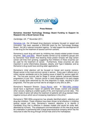 Press Release

Domainex Awarded Technology Strategy Board Funding to Support its
Research into a Novel Cancer Drug

Cambridge, UK, 1st November 2011.

Domainex Ltd., the UK-based drug discovery company focused on speed and
innovation, has been awarded a £250,000 grant by the Technology Strategy
Board - the UK’s national innovation agency - to help support the development of
a new drug for the treatment of several common cancers.

Domainex’s novel drug will work by inhibiting two closely-related protein kinase
enzymes, TBK1 and IKKε. Recent studies carried out by academic groups and
by Domainex have shown that blocking these protein kinases will stop certain
cancer cell lines from growing, suggesting that inhibitors of these enzymes can
be used for the treatment of cancer. Furthermore, these enzymes are also
important in some inflammatory diseases, obesity, and Type 2 diabetes: and so
Domainex’s drug could have exciting wider applications.

Domainex’s initial attention will be focused on breast and ovarian cancers.
Breast cancer is the most common cancer in women. Every year it affects over a
million women worldwide and is the leading cause of death for women aged 40-
44. The five-year survival rate for Stage V cancer patients (advanced disease
progression) is just 16%. Ovarian cancer is rarely diagnosed in its early stages
and is usually quite advanced by the time diagnosis is made, resulting in poor
prognoses. The five-year survival rate for all stages is only 35% to 38%.

Domainex’s Research Director, Trevor Perrior, said: “A TBK1/IKKε inhibitor
would have a significant impact on patients with breast, ovarian and possibly
other cancers, leading to a better quality of life, and improved survival rates. The
novel mode of action will allow the treatment of patients with drug-resistant triple-
negative tumours which are of increasing importance in the clinic.”

Domainex’s TBK1/IKKe programme has already identified potent, selective and
drug-like inhibitors. These inhibitors have been shown to be effective in inhibiting
several cancer cell lines. Domainex’s research objective is to identify a
Candidate Drug that is effective in disease models and would be orally well-
absorbed by humans. The subsequent commercialization of this new drug would
be undertaken in partnership with a large pharmaceutical company which has the
resources to take the drug through clinical trials and to the marketplace.
 