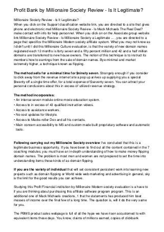 Profit Bank by Millionaire Society Review - Is It Legitimate?
Millionaire Society Review - Is It Legitimate?
When you click on the Support classification website link, you are directed to a site that gives
phone and electronic mail Millionaire Society Review - Is Mack Michaels The Real Deal?
make contact with info for help personnel. When you click on on the Associate group website
link Millionaire Society Review - Is Millionaire Society a Legitimate ... , you are directed to a
page that specifics the Millionaire Modern society affiliate system. What you may not know as
I didn't until I did this Millionaire Culture evaluation, is that the variety of new domain names
registered each 12 months is forty seven and a fifty percent million and 42 and a half million
domains are transferred to new house owners. The notion of this technique is to instruct its
members how to earnings from the sale of domain names. Bye minimal and market
extremely higher, a technique known as flipping.

The method sells for a minimal time for $ninety seven. Strangely enough if you consider
to click away from the revenue internet site a pop up arrives up supplying you a special
$twenty off a single time offer, for a total expense of $seventy seven. You can attract your
personal conclusions about this in excess of utilized revenue strategy.

The method incorporates:
• An intense seven module online movie education system.
• Access to in excess of 43 qualified instruction videos.
• Access to assistance workers.
• No cost updates for lifestyle.
• Access to Macks roller Dex and all his contacts.
• Main concern accessibility to MS and custom made built proprietary software and automatic
  tools.



Following carrying out my Millionaire Society overview I've concluded that this is a
legitimate business opportunity. If you have been to find out all the content contained in the 7
coaching modules, you must have an in-depth understanding of how to make money flipping
domain names. The problem is most men and women are not prepared to set the time into
understanding items these kinds of as domain flipping.

If you are the variety of individual that will set consistent persistent work into learning new
projects such as domain flipping or World wide web marketing and advertising in general, sky
is the limit for the good results you can achieve.

Studying this Profit Financial institution by Millionaire Modern society evaluation is a have to
if you are thinking about purchasing this affiliate software program program. This is an
additional one of Mack Michaels creations, 1 that he statements has produced him boat
masses of income over the final few of a long time. The question is, will it do the very same
for you.

The PBMS product sales webpage is full of all the hype we have risen accustomed to with
equivalent items these days. You know, claims of millions earned, copies of clickbank
 