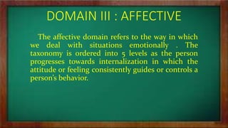 DOMAIN III : AFFECTIVE
The affective domain refers to the way in which
we deal with situations emotionally . The
taxonomy is ordered into 5 levels as the person
progresses towards internalization in which the
attitude or feeling consistently guides or controls a
person’s behavior.
 