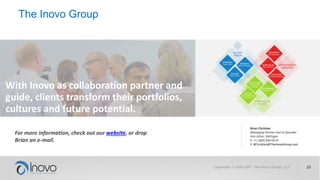 The Inovo Group
For more information, check out our website, or drop
Brian an e-mail.
With Inovo as collaboration partner and
guide, clients transform their portfolios,
cultures and future potential.
Brian Christian
Managing Partner and Co-founder
Ann Arbor, Michigan
P: +1 (269) 930-0574
E: BChristian@TheInovoGroup.com
 