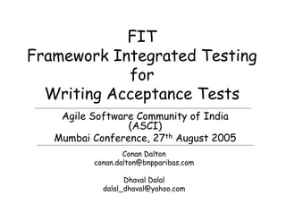 FIT
Framework Integrated Testing
            for
  Writing Acceptance Tests
    Agile Software Community of India
                 (ASCI)
   Mumbai Conference, 27th August 2005
                  Conan Dalton
          conan.dalton@bnpparibas.com

                  Dhaval Dalal
            dalal_dhaval@yahoo.com
 