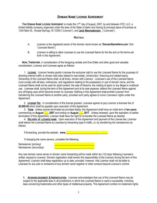 DOMAIN NAME LICENSE AGREEMENT
THIS DOMAIN NAME LICENSE AGREEMENT is made this 17th
day of August, 2007, by and between XYZ, LLC, a
limited liability company organized under the laws of the State of Idaho and having its principal place of business at
1234 Main Dr., Russet Springs, ID 12345 (“Licensor”), and Jack Wannadomain (“Licensee”).
RECITALS:
A. Licensor is the registered owner of the domain name known as “DomainNameHere.com” (the
“Licensed Name”).
B. Licensor is willing to allow Licensee to use the Licensed Name for the fee and on the terms set
forth in this Agreement.
NOW, THEREFORE, in consideration of the foregoing recitals and One Dollar and other good and valuable
consideration, Licensor and Licensee agree as follows:
1. LICENSE. Licensor hereby grants Licensee the exclusive right to use the Licensed Name for the purposes of
directing internet traffic to chosen web sites related to real estate, construction, financing and related topics.
Ownership of the Licensed Name shall, at all times, remain with Licensor. Licensee’s use of the Licensed Name
must comply with all laws, ordinances, and regulations relating to the possession or use of domain name, and the
Licensed Name shall not be used for adult content, the sale of firearms, the mailing of spam or any illegal or unethical
use. Licensee shall, during the term of this Agreement and at its sole expense, defend the Licensed Name against
any infringing uses which become known to Licensee. Nothing in this Agreement shall prohibit Licensor from
transferring the Licensed Name to another party, provided such party agrees to honor Licensee’s rights under this
Agreement.
2. LICENSE FEE. In consideration of the license granted, Licensee agrees to pay Licensor a licensee fee of
$5,000.00 which shall be payable upon execution of this Agreement.
3. TERM. Unless sooner terminated as provided below, this Agreement shall have an initial term of ten years
commencing on August ___, 2007 and ending on August ___, 2017. Unless renewed, upon the expiration or earlier
termination of this Agreement, Licensor shall have the right to re-transfer the Licensed Name as desired.
4. DELIVERY OF LICENSED NAME. Upon execution of this Agreement and payment of the License fee, Licensor
shall deliver the Licensed Name to Licensee by forwarding type-in traffic, or, by transferring the nameservers as
follows:
If forwarding, provide the website: www.__________________________.______
If changing the name servers, complete the following:
Nameserver (primary) _______________________________
Nameserver (secondary) _______________________________
Any new domain name server or domain name forwarding will be made within ten (10) days following Licensee’s
written request to Licensor. Domain registration shall remain the responsibility of the Licensor during the term of this
Agreement. Licensor shall keep registration up to date; provided, however, that Licensor shall not be liable to
Licensee for any acts or omissions of any domain name registrar or other conduct beyond Licensor’s control.
5. ACKNOWLEDGEMENT & INDENIFICATION. Licensee acknowledges that use of the Licensed Name may be
subject to the applicable laws in all jurisdictions in which the Licensed Name is used or accessible, including
laws concerning trademarks and other types of intellectual property. This Agreement confers no trademark rights
1
 