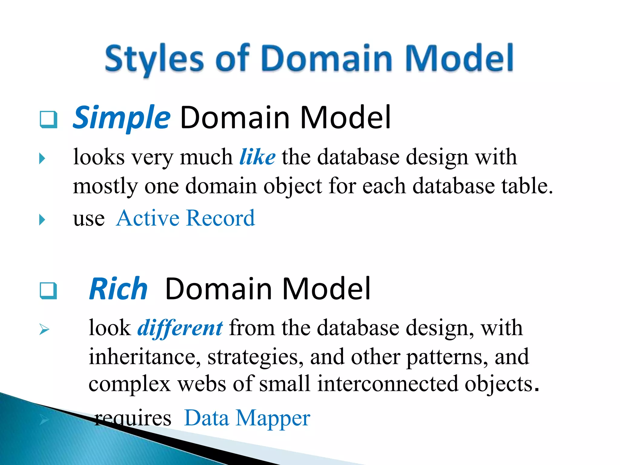  Simple Domain Model
 looks very much like the database design with
mostly one domain object for each database table.
 use Active Record
 Rich Domain Model
 look different from the database design, with
inheritance, strategies, and other patterns, and
complex webs of small interconnected objects.
 requires Data Mapper
 