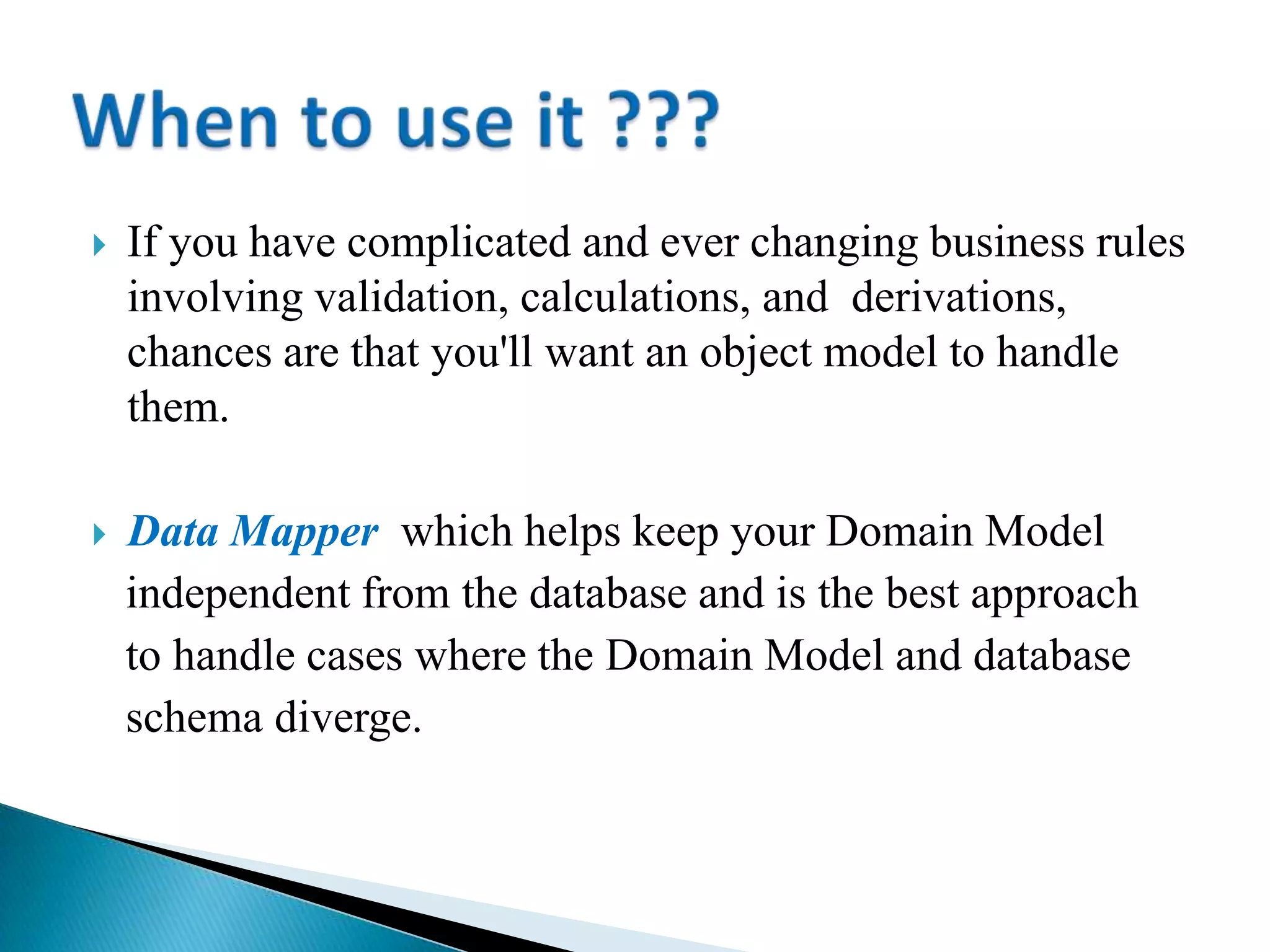  If you have complicated and ever changing business rules
involving validation, calculations, and derivations,
chances are that you'll want an object model to handle
them.
 Data Mapper which helps keep your Domain Model
independent from the database and is the best approach
to handle cases where the Domain Model and database
schema diverge.
 