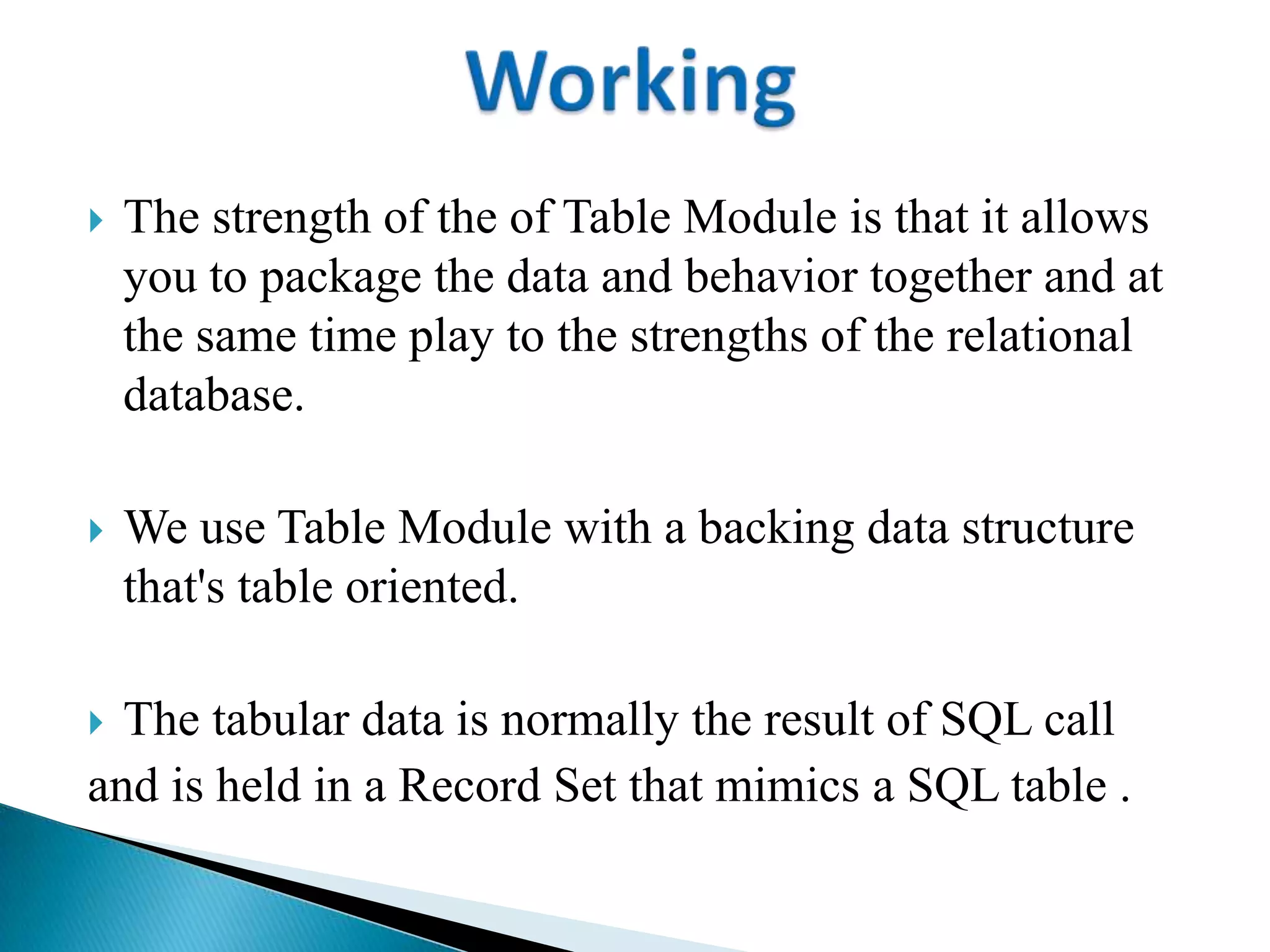  The strength of the of Table Module is that it allows
you to package the data and behavior together and at
the same time play to the strengths of the relational
database.
 We use Table Module with a backing data structure
that's table oriented.
 The tabular data is normally the result of SQL call
and is held in a Record Set that mimics a SQL table .
 