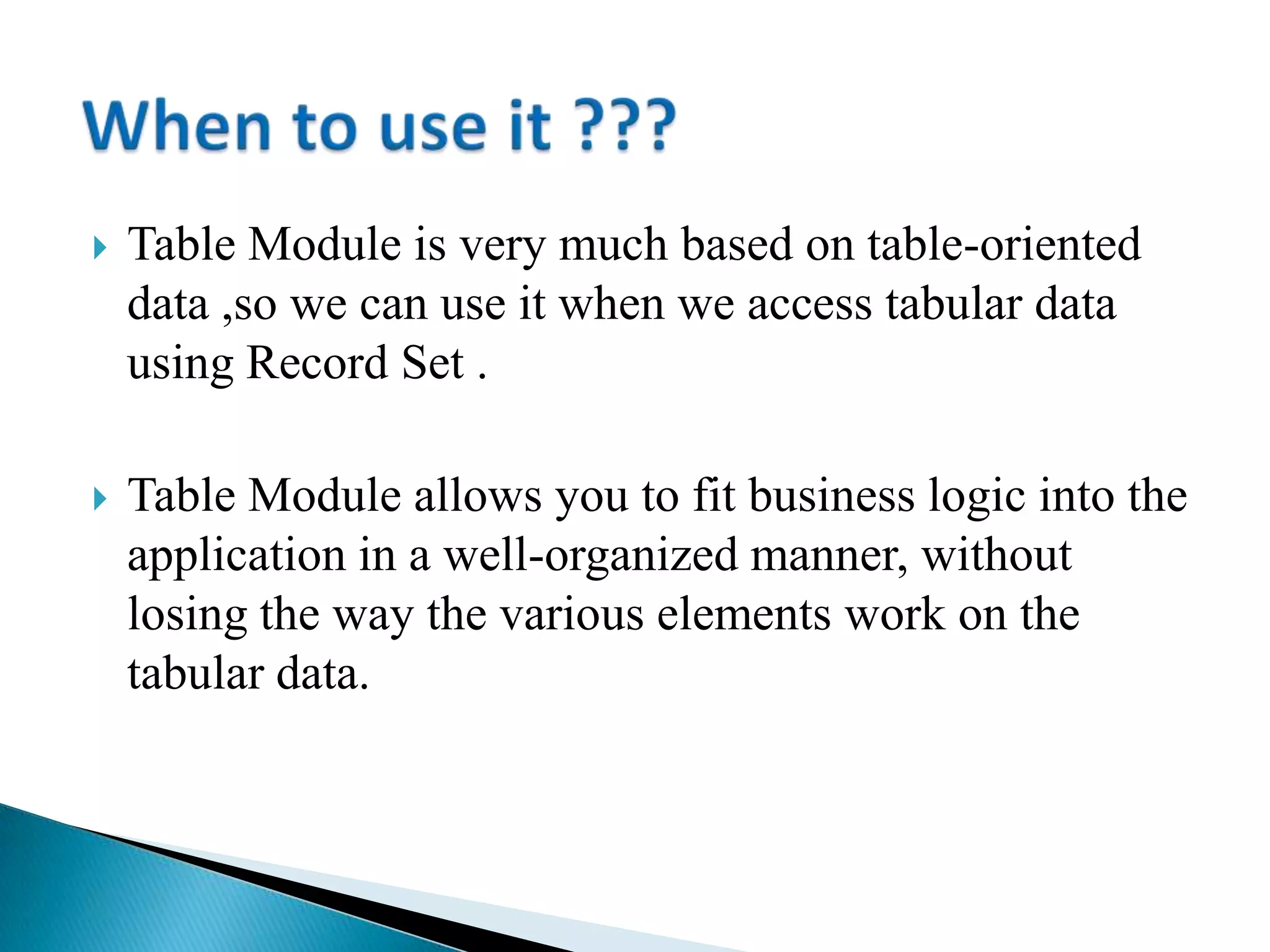  Table Module is very much based on table-oriented
data ,so we can use it when we access tabular data
using Record Set .
 Table Module allows you to fit business logic into the
application in a well-organized manner, without
losing the way the various elements work on the
tabular data.
 