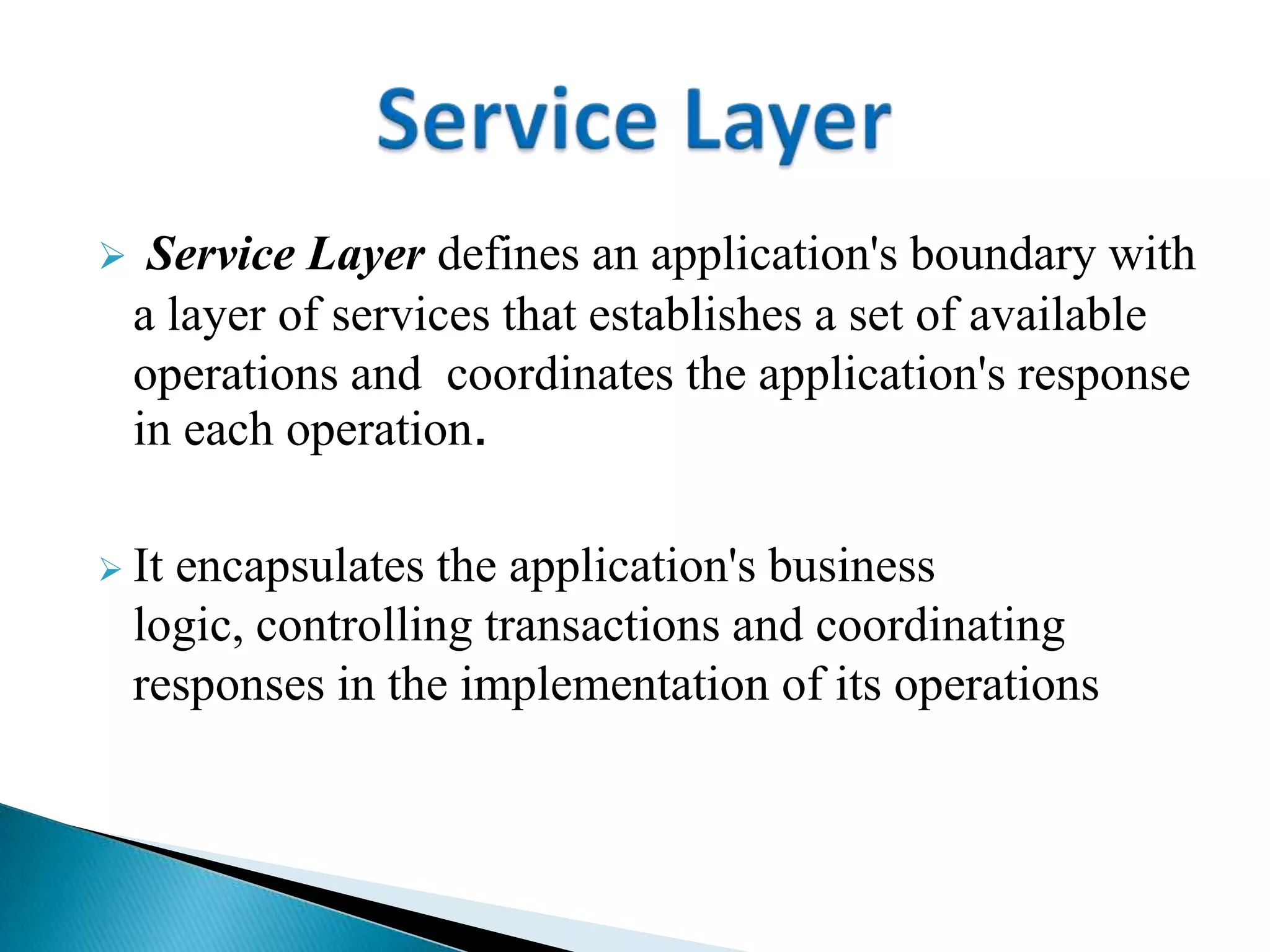  Service Layer defines an application's boundary with
a layer of services that establishes a set of available
operations and coordinates the application's response
in each operation.
 It encapsulates the application's business
logic, controlling transactions and coordinating
responses in the implementation of its operations
 