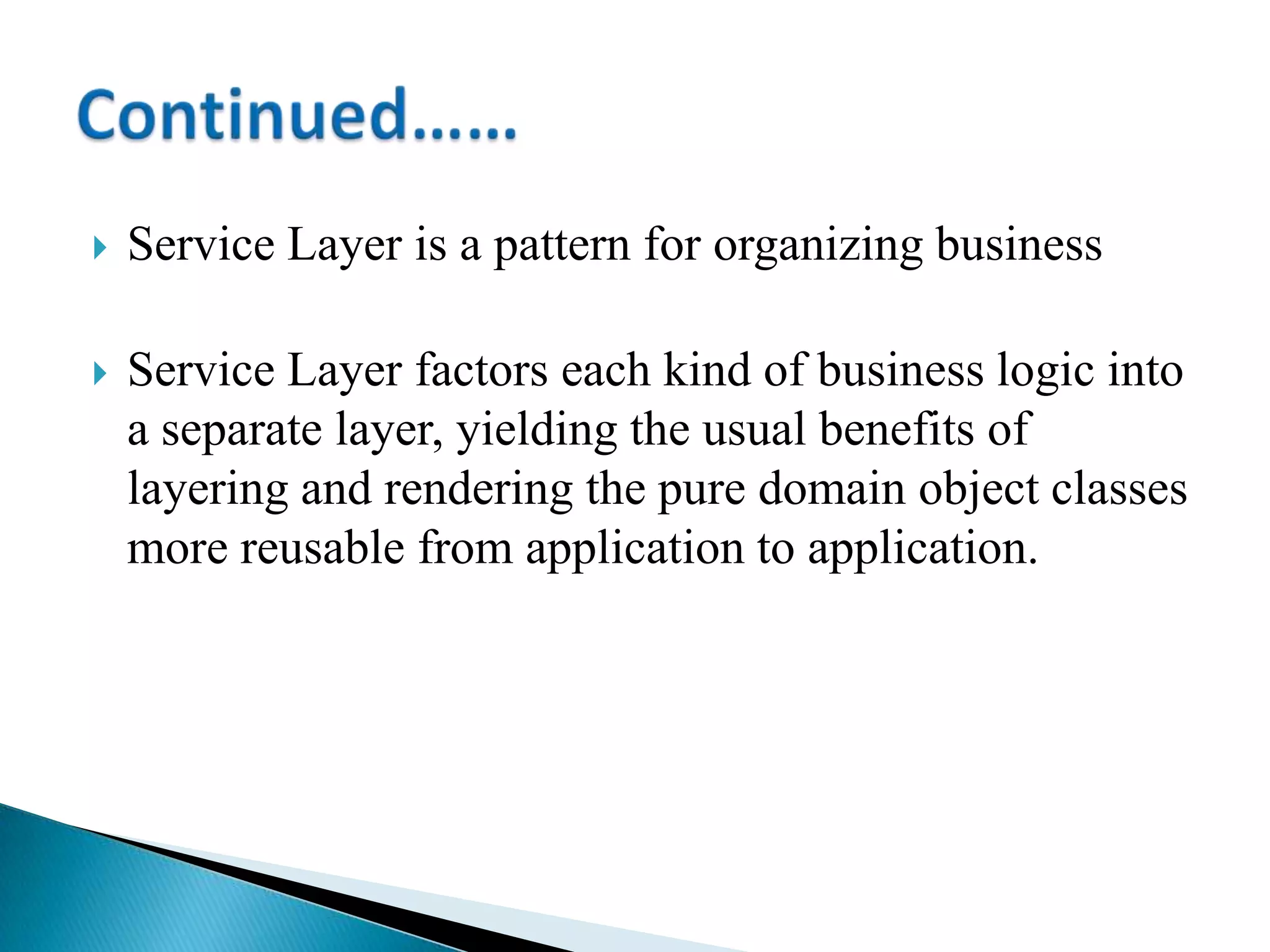 Service Layer is a pattern for organizing business
 Service Layer factors each kind of business logic into
a separate layer, yielding the usual benefits of
layering and rendering the pure domain object classes
more reusable from application to application.
 