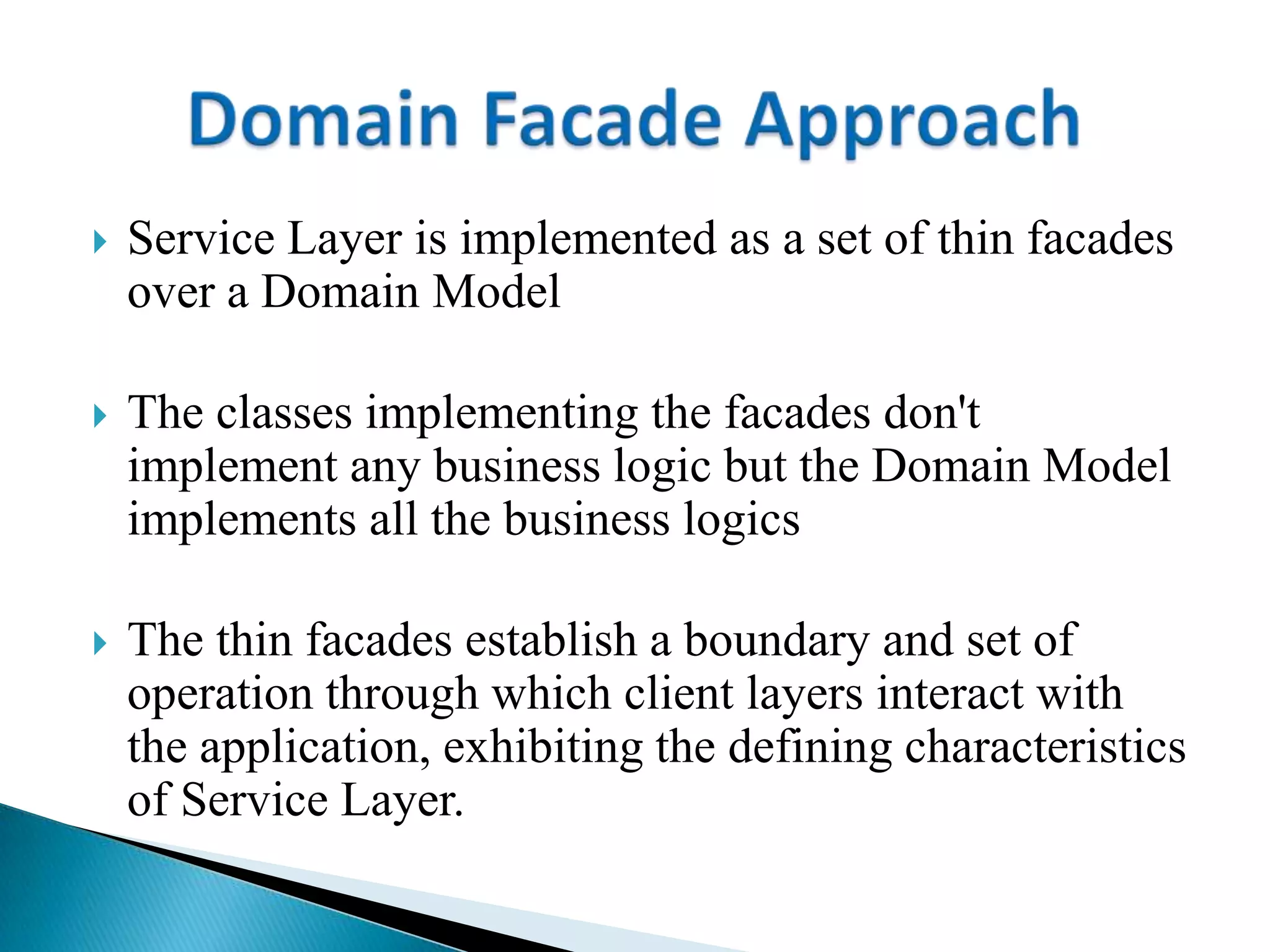  Service Layer is implemented as a set of thin facades
over a Domain Model
 The classes implementing the facades don't
implement any business logic but the Domain Model
implements all the business logics
 The thin facades establish a boundary and set of
operation through which client layers interact with
the application, exhibiting the defining characteristics
of Service Layer.
 