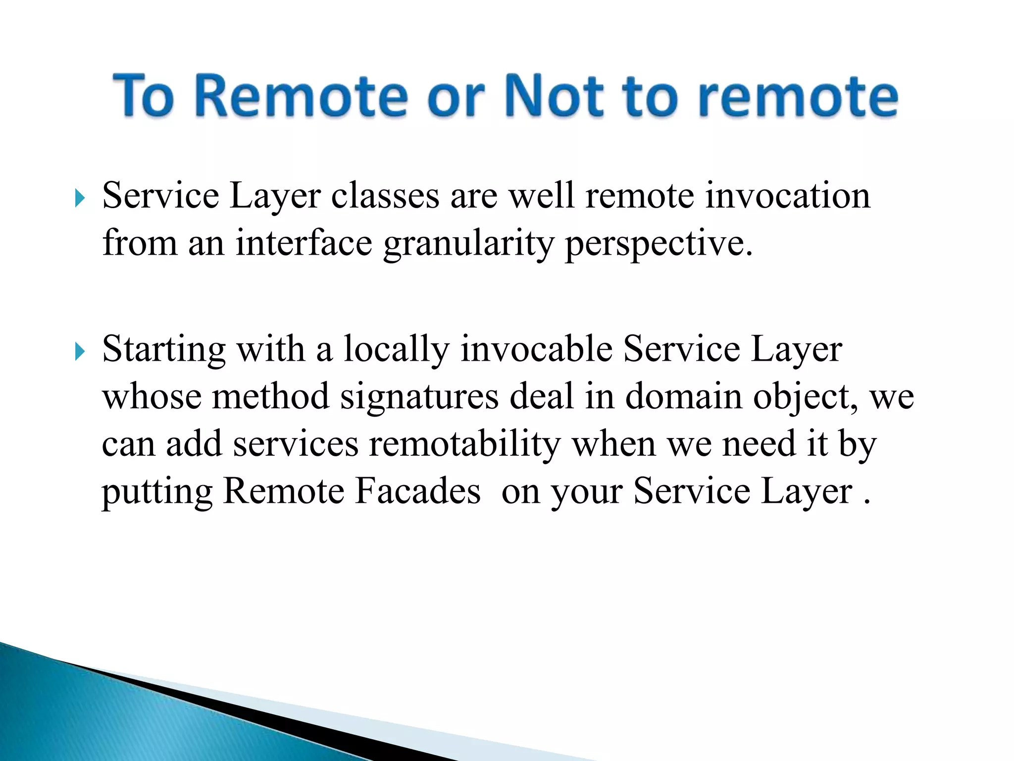  Service Layer classes are well remote invocation
from an interface granularity perspective.
 Starting with a locally invocable Service Layer
whose method signatures deal in domain object, we
can add services remotability when we need it by
putting Remote Facades on your Service Layer .
 