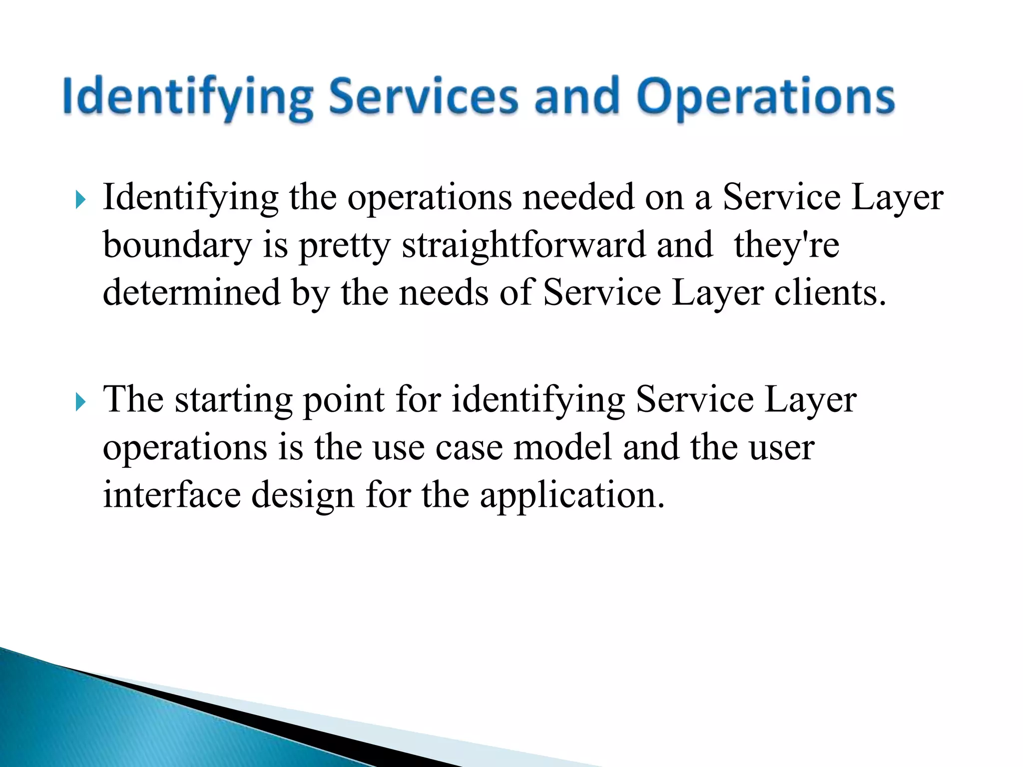  Identifying the operations needed on a Service Layer
boundary is pretty straightforward and they're
determined by the needs of Service Layer clients.
 The starting point for identifying Service Layer
operations is the use case model and the user
interface design for the application.
 