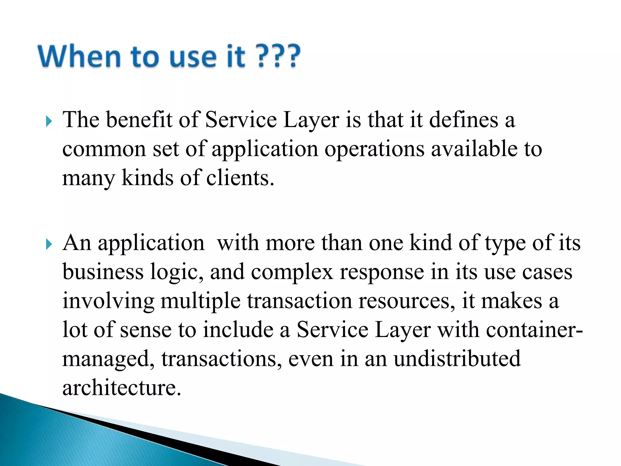  The benefit of Service Layer is that it defines a
common set of application operations available to
many kinds of clients.
 An application with more than one kind of type of its
business logic, and complex response in its use cases
involving multiple transaction resources, it makes a
lot of sense to include a Service Layer with container-
managed, transactions, even in an undistributed
architecture.
 