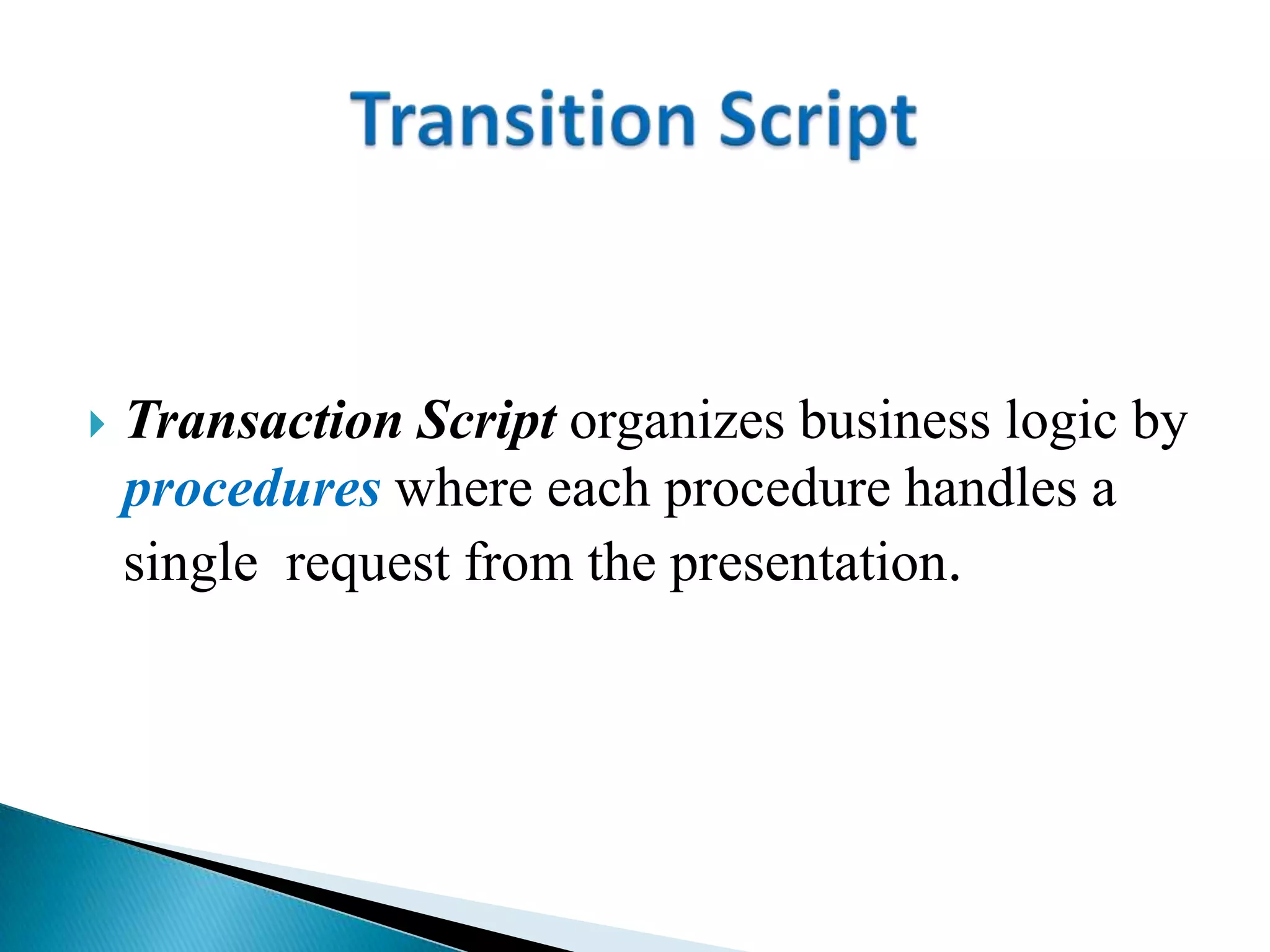  Transaction Script organizes business logic by
procedures where each procedure handles a
single request from the presentation.
 
