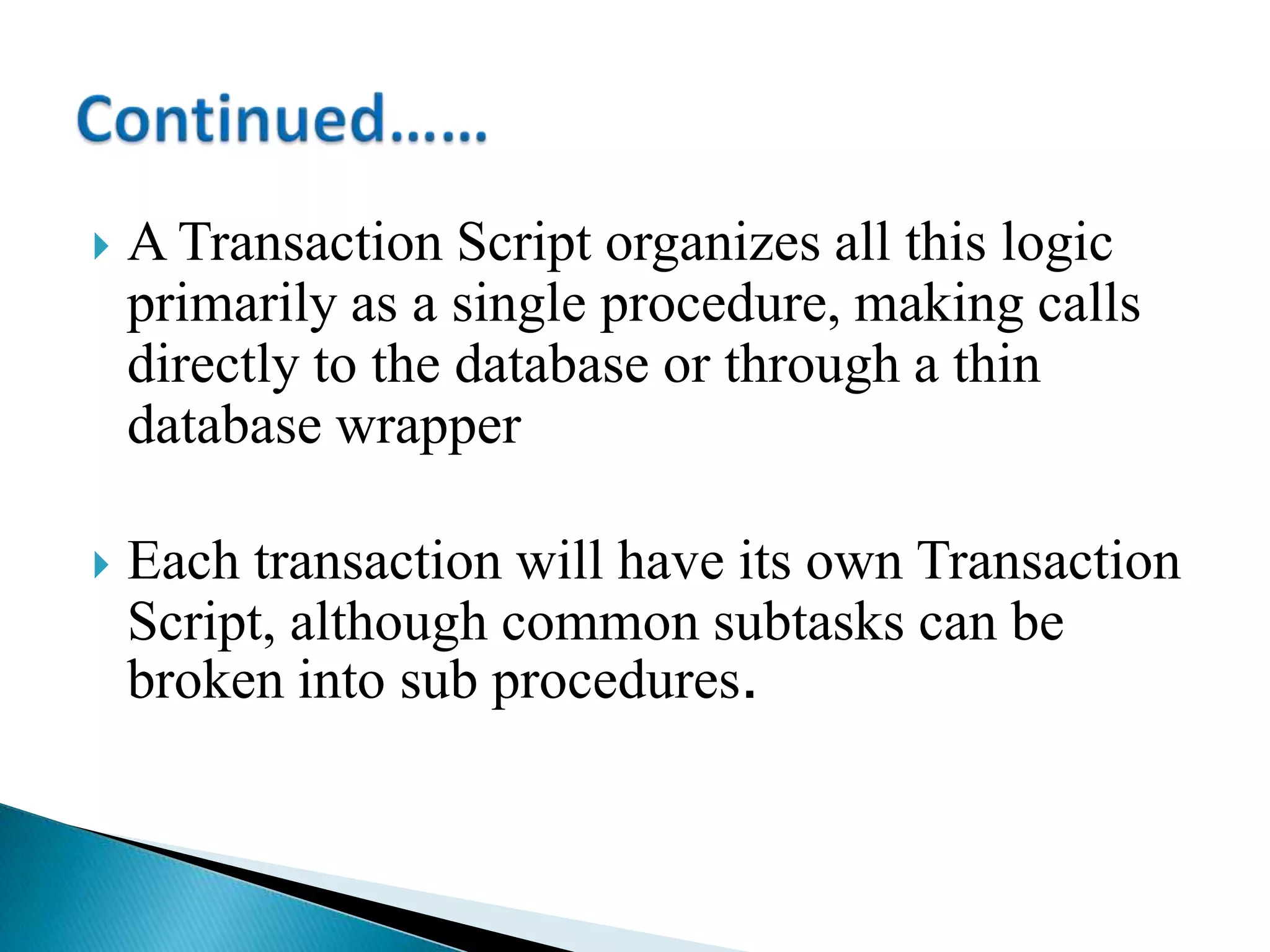  A Transaction Script organizes all this logic
primarily as a single procedure, making calls
directly to the database or through a thin
database wrapper
 Each transaction will have its own Transaction
Script, although common subtasks can be
broken into sub procedures.
 