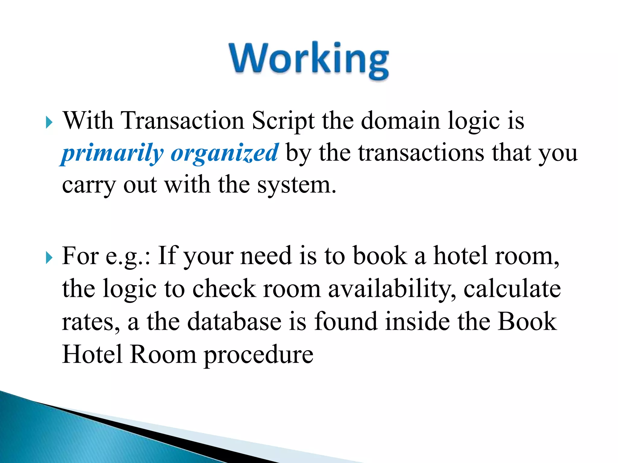  With Transaction Script the domain logic is
primarily organized by the transactions that you
carry out with the system.
 For e.g.: If your need is to book a hotel room,
the logic to check room availability, calculate
rates, a the database is found inside the Book
Hotel Room procedure
 