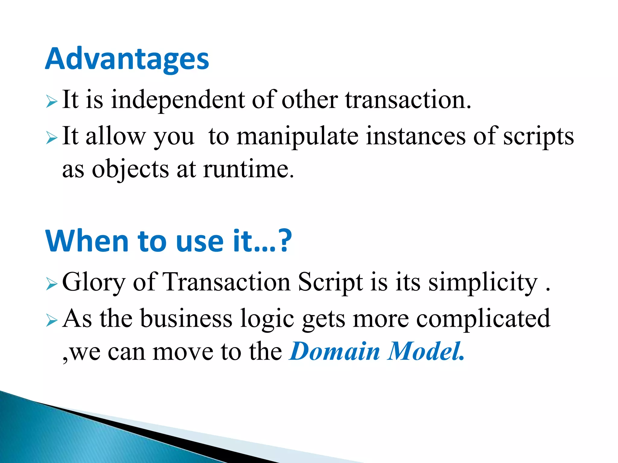 Advantages
It is independent of other transaction.
It allow you to manipulate instances of scripts
as objects at runtime.
When to use it…?
Glory of Transaction Script is its simplicity .
As the business logic gets more complicated
,we can move to the Domain Model.
 