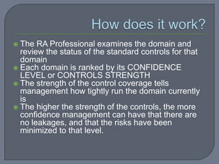 How does it work? The RA Professional examines the domain and review the status of the standard controls for that domain Each domain is ranked by its CONFIDENCE LEVEL or CONTROLS STRENGTH The strength of the control coverage tells management how tightly run the domain currently is The higher the strength of the controls, the more confidence management can have that there are no leakages, and that the risks have been minimized to that level. 